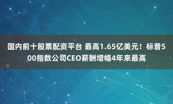 国内前十股票配资平台 最高1.65亿美元！标普500指数公司CEO薪酬增幅4年来最高