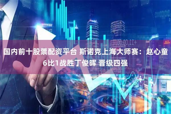 国内前十股票配资平台 斯诺克上海大师赛：赵心童6比1战胜丁俊晖 晋级四强