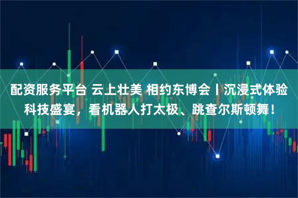 配资服务平台 云上壮美 相约东博会丨沉浸式体验科技盛宴，看机器人打太极、跳查尔斯顿舞！
