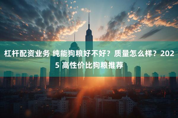 杠杆配资业务 纯能狗粮好不好？质量怎么样？2025 高性价比狗粮推荐