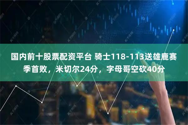 国内前十股票配资平台 骑士118-113送雄鹿赛季首败，米切尔24分，字母哥空砍40分