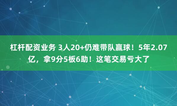 杠杆配资业务 3人20+仍难带队赢球！5年2.07亿，拿9分5板6助！这笔交易亏大了