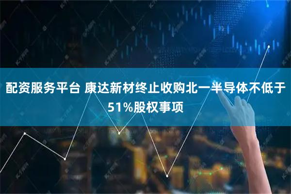 配资服务平台 康达新材终止收购北一半导体不低于51%股权事项