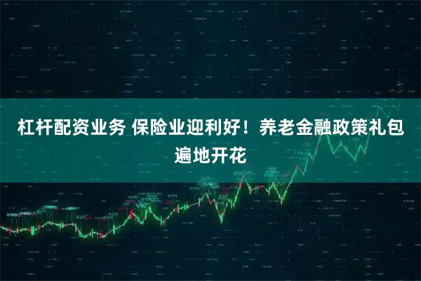 杠杆配资业务 保险业迎利好！养老金融政策礼包遍地开花