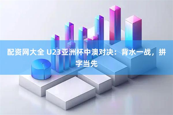 配资网大全 U23亚洲杯中澳对决：背水一战，拼字当先