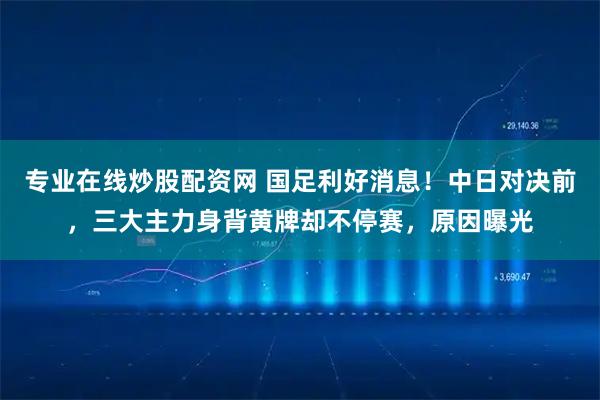 专业在线炒股配资网 国足利好消息！中日对决前，三大主力身背黄牌却不停赛，原因曝光