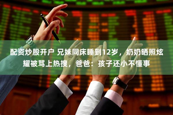 配资炒股开户 兄妹同床睡到12岁，奶奶晒照炫耀被骂上热搜，爸爸：孩子还小不懂事