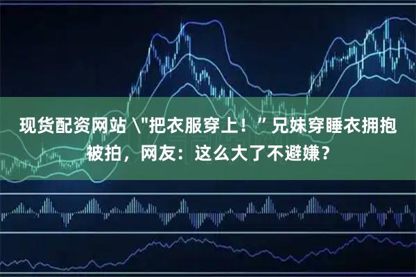 现货配资网站 ＂把衣服穿上！”兄妹穿睡衣拥抱被拍，网友：这么大了不避嫌？