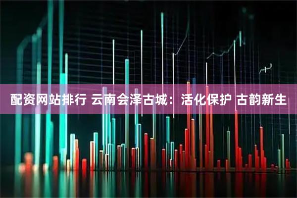 配资网站排行 云南会泽古城：活化保护 古韵新生