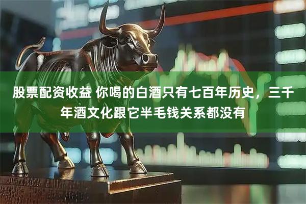 股票配资收益 你喝的白酒只有七百年历史，三千年酒文化跟它半毛钱关系都没有