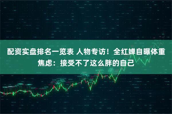 配资实盘排名一览表 人物专访！全红婵自曝体重焦虑：接受不了这么胖的自己