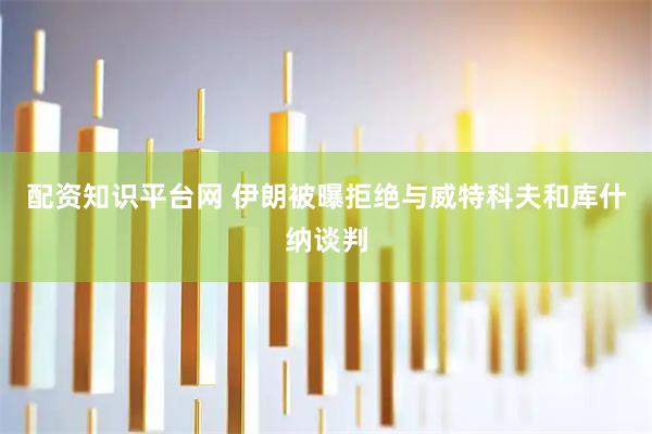 配资知识平台网 伊朗被曝拒绝与威特科夫和库什纳谈判