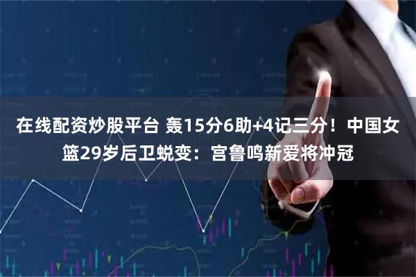 在线配资炒股平台 轰15分6助+4记三分！中国女篮29岁后卫蜕变：宫鲁鸣新爱将冲冠