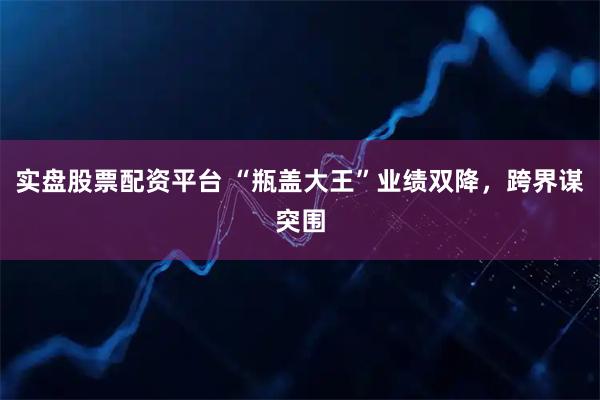 实盘股票配资平台 “瓶盖大王”业绩双降，跨界谋突围