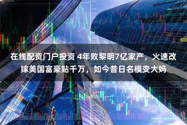 在线配资门户投资 4年败黎明7亿家产，火速改嫁美国富豪贴千万，如今昔日名模变大妈