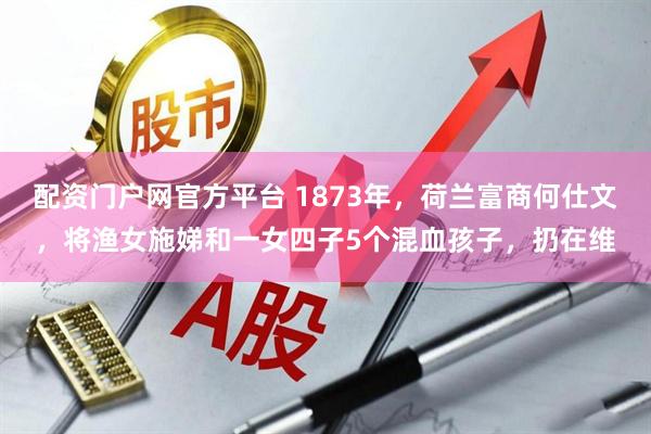 配资门户网官方平台 1873年，荷兰富商何仕文，将渔女施娣和一女四子5个混血孩子，扔在维