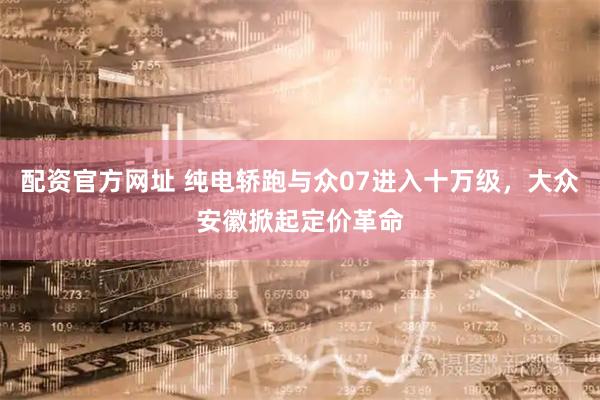 配资官方网址 纯电轿跑与众07进入十万级，大众安徽掀起定价革命