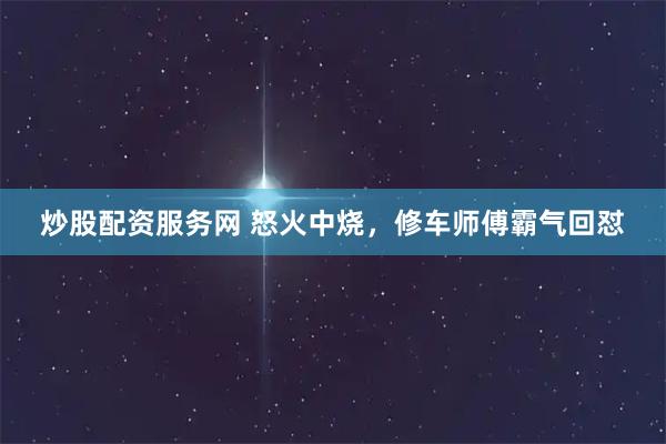 炒股配资服务网 怒火中烧，修车师傅霸气回怼