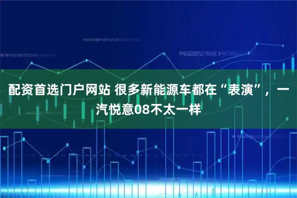 配资首选门户网站 很多新能源车都在“表演”，一汽悦意08不太一样