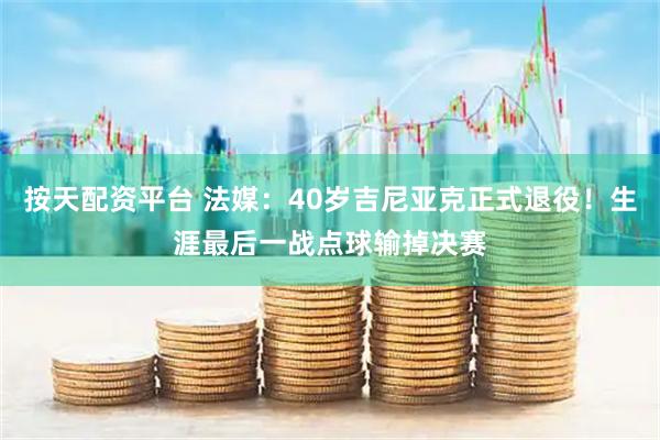 按天配资平台 法媒：40岁吉尼亚克正式退役！生涯最后一战点球输掉决赛