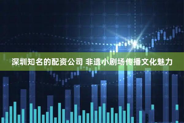 深圳知名的配资公司 非遗小剧场传播文化魅力
