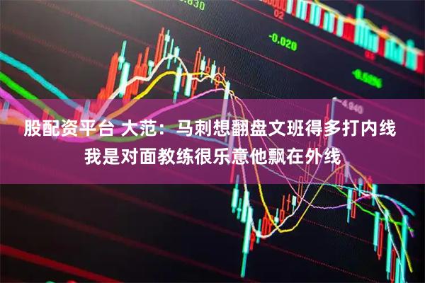 股配资平台 大范：马刺想翻盘文班得多打内线 我是对面教练很乐意他飘在外线