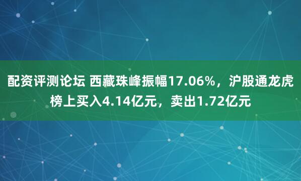 配资评测论坛 西藏珠峰振幅17.06%，沪股通龙虎榜上买入4.14亿元，卖出1.72亿元