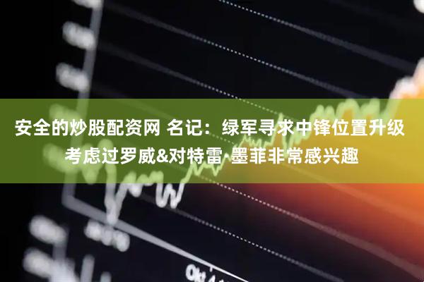 安全的炒股配资网 名记：绿军寻求中锋位置升级 考虑过罗威&对特雷·墨菲非常感兴趣