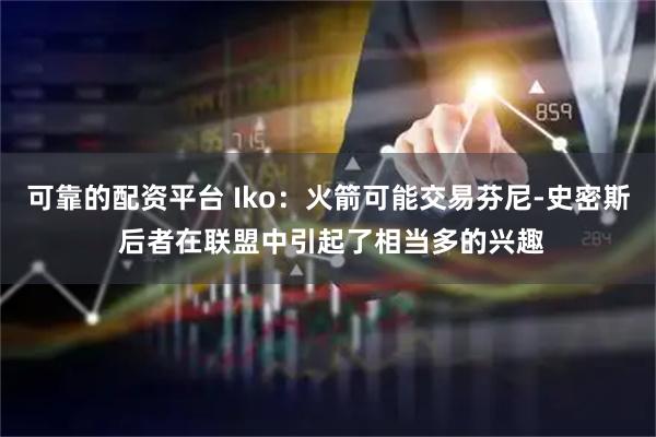 可靠的配资平台 Iko：火箭可能交易芬尼-史密斯 后者在联盟中引起了相当多的兴趣