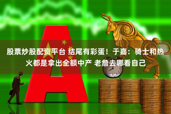 股票炒股配资平台 结尾有彩蛋！于嘉：骑士和热火都是拿出全额中产 老詹去哪看自己