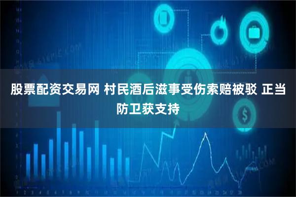 股票配资交易网 村民酒后滋事受伤索赔被驳 正当防卫获支持