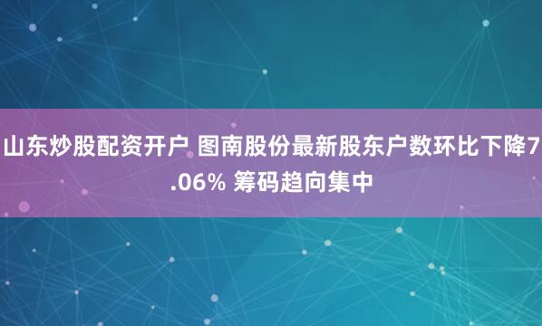 山东炒股配资开户 图南股份最新股东户数环比下降7.06% 筹码趋向集中